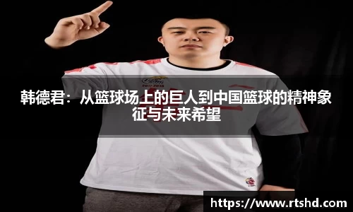 韩德君：从篮球场上的巨人到中国篮球的精神象征与未来希望